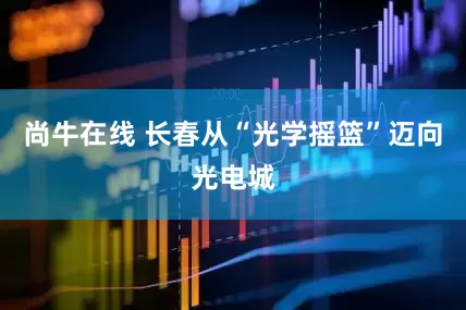 尚牛在线 长春从“光学摇篮”迈向光电城