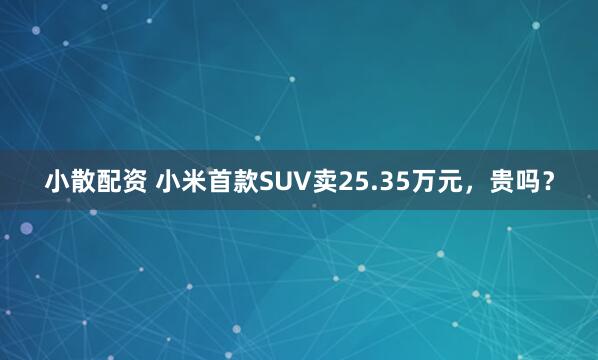小散配资 小米首款SUV卖25.35万元，贵吗？