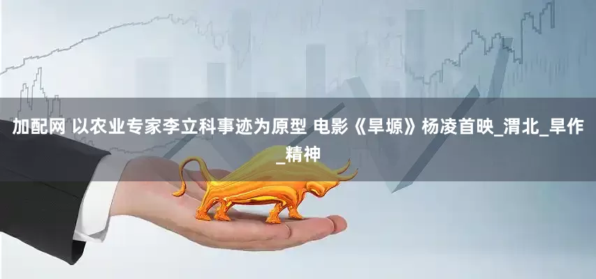 加配网 以农业专家李立科事迹为原型 电影《旱塬》杨凌首映_渭北_旱作_精神