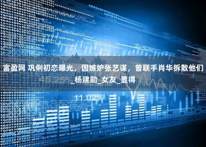 富盈网 巩俐初恋曝光，因嫉妒张艺谋，曾联手肖华拆散他们_杨建勋_女友_显得
