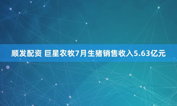 顺发配资 巨星农牧7月生猪销售收入5.63亿元