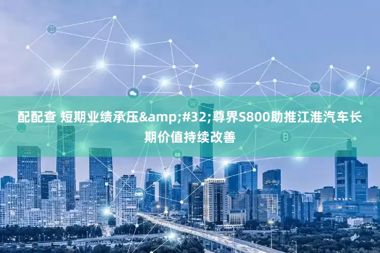 配配查 短期业绩承压&#32;尊界S800助推江淮汽车长期价值持续改善