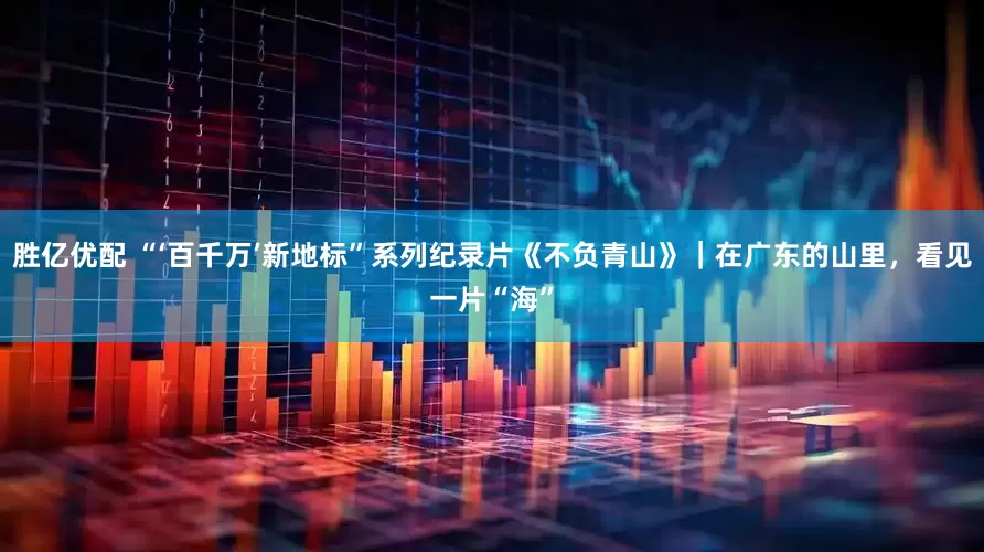 胜亿优配 “‘百千万’新地标”系列纪录片《不负青山》｜在广东的山里，看见一片“海”