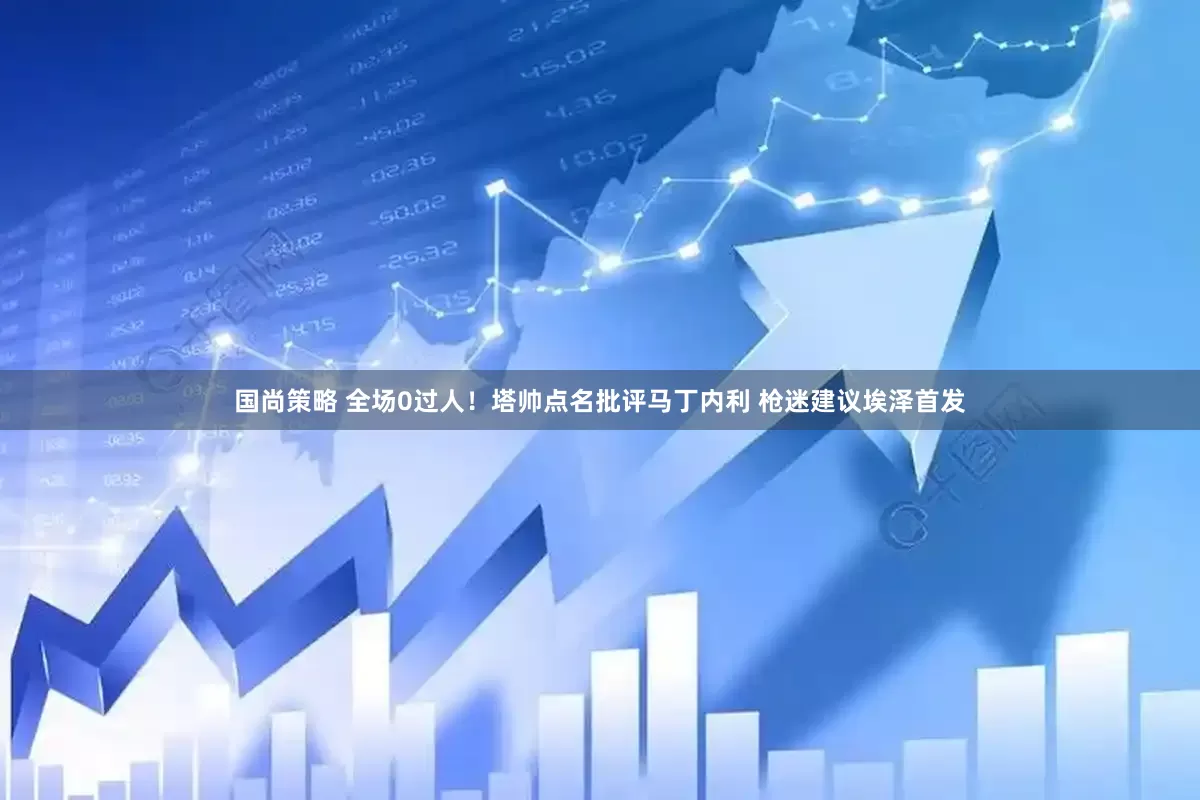 国尚策略 全场0过人！塔帅点名批评马丁内利 枪迷建议埃泽首发