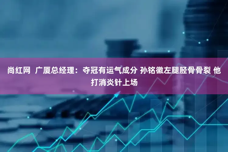 尚红网  广厦总经理：夺冠有运气成分 孙铭徽左腿胫骨骨裂 他打消炎针上场