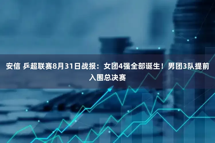 安信 乒超联赛8月31日战报：女团4强全部诞生！男团3队提前入围总决赛