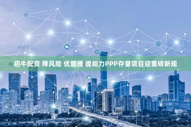 启牛配资 降风险 优管理 提能力PPP存量项目迎重磅新规