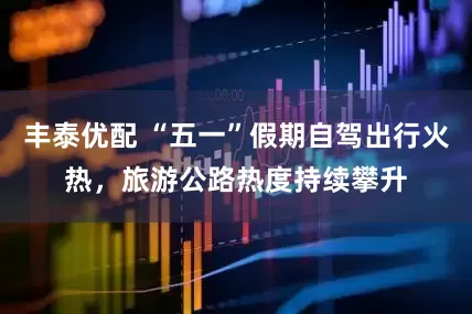 丰泰优配 “五一”假期自驾出行火热，旅游公路热度持续攀升