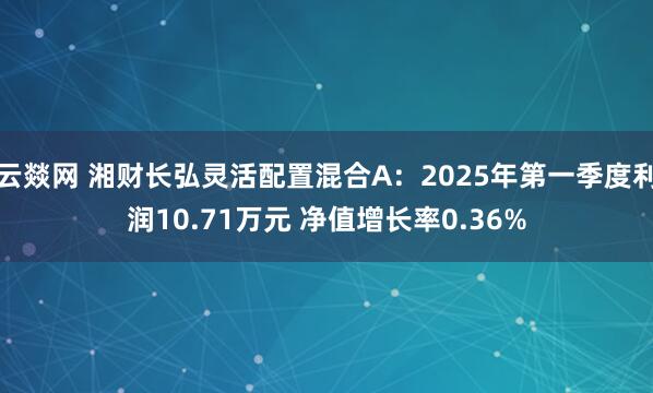 云燚网 湘财长弘灵活配置混合A：2025年第一季度利润10.71万元 净值增长率0.36%