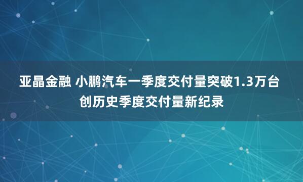 亚晶金融 小鹏汽车一季度交付量突破1.3万台 创历史季度交付量新纪录