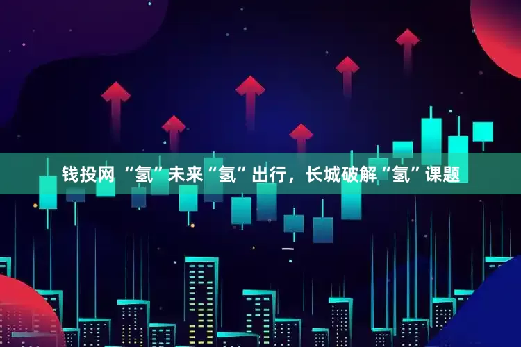 钱投网 “氢”未来“氢”出行，长城破解“氢”课题