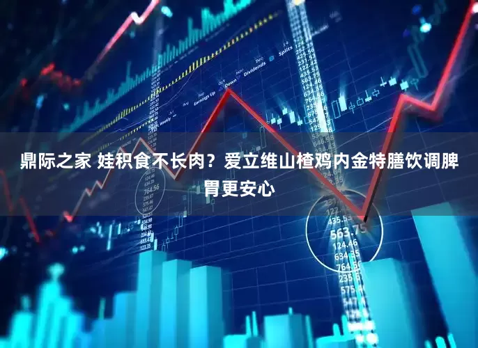 鼎际之家 娃积食不长肉？爱立维山楂鸡内金特膳饮调脾胃更安心