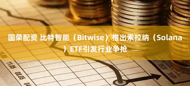 国荣配资 比特智能（Bitwise）推出索拉纳（Solana）ETF引发行业争抢