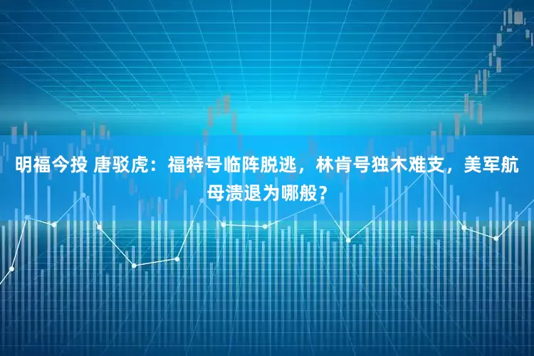 明福今投 唐驳虎：福特号临阵脱逃，林肯号独木难支，美军航母溃退为哪般？
