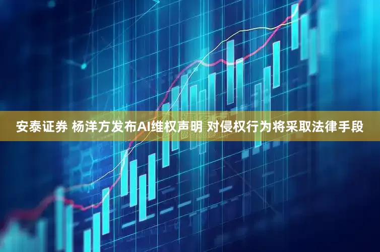 安泰证券 杨洋方发布AI维权声明 对侵权行为将采取法律手段