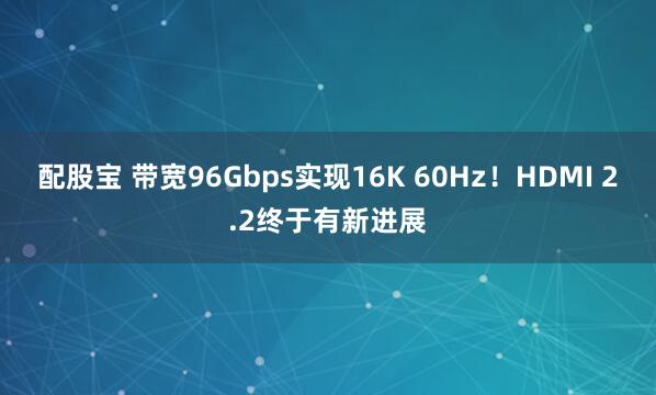 配股宝 带宽96Gbps实现16K 60Hz！HDMI 2.2终于有新进展